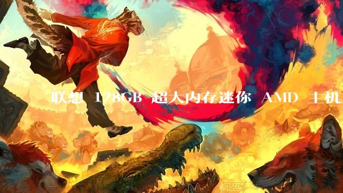 联想 128GB 超大内存迷你 AMD 主机上架，此款主机有哪些亮点？