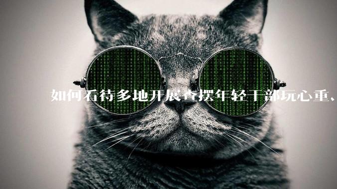 如何看待多地开展查摆年轻干部玩心重、贪图享乐、说话随意、社会交往复杂、生活不检点等问题的行动？